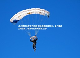 ebet易博体育官方网站-欧陆绿茵巅峰对决，豪门鏖战尘埃落定，新王加冕抑或旧主卫冕？